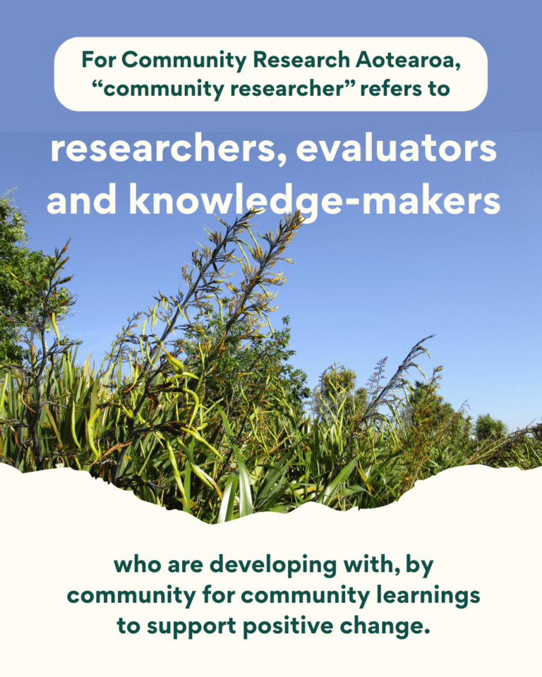 For Community Research Aotearoa, 'community researcher' refers to researchers, evaluators, and knowledge-makers who are developing with, by community for community learnings to support positive change.