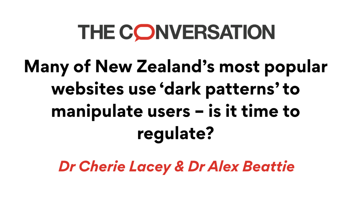 The Conversation. Many of New Zealand's most popular websites use 'dark patterns' to manipulate users - is it time to regulate? By Dr Cherie Lacey & Dr Alex Beatttie.